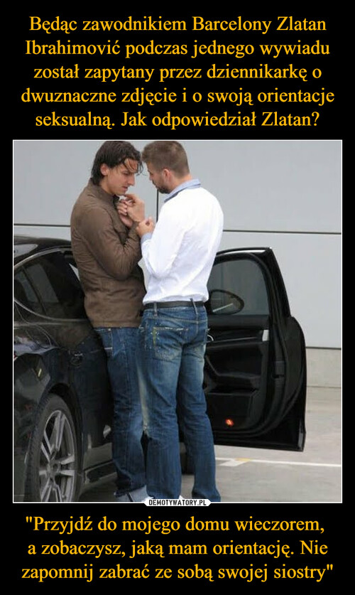 Będąc zawodnikiem Barcelony Zlatan Ibrahimović podczas jednego wywiadu został zapytany przez dziennikarkę o dwuznaczne zdjęcie i o swoją orientacje seksualną. Jak odpowiedział Zlatan? "Przyjdź do mojego domu wieczorem, 
a zobaczysz, jaką mam orientację. Nie zapomnij zabrać ze sobą swojej siostry"