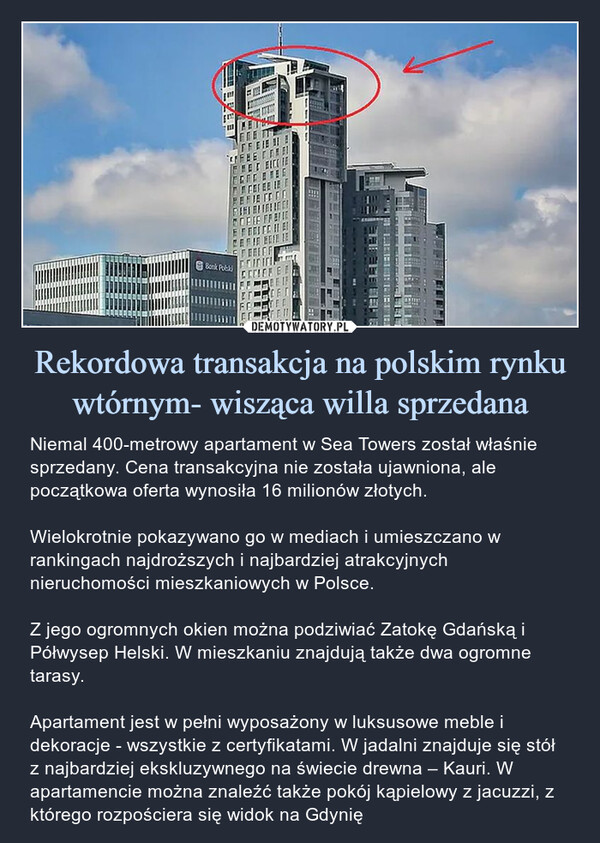 Rekordowa transakcja na polskim rynku wtórnym- wisząca willa sprzedana – Niemal 400-metrowy apartament w Sea Towers został właśnie sprzedany. Cena transakcyjna nie została ujawniona, ale początkowa oferta wynosiła 16 milionów złotych. Wielokrotnie pokazywano go w mediach i umieszczano w rankingach najdroższych i najbardziej atrakcyjnych nieruchomości mieszkaniowych w Polsce.Z jego ogromnych okien można podziwiać Zatokę Gdańską i Półwysep Helski. W mieszkaniu znajdują także dwa ogromne tarasy.Apartament jest w pełni wyposażony w luksusowe meble i dekoracje - wszystkie z certyfikatami. W jadalni znajduje się stół z najbardziej ekskluzywnego na świecie drewna – Kauri. W apartamencie można znaleźć także pokój kąpielowy z jacuzzi, z którego rozpościera się widok na Gdynię 