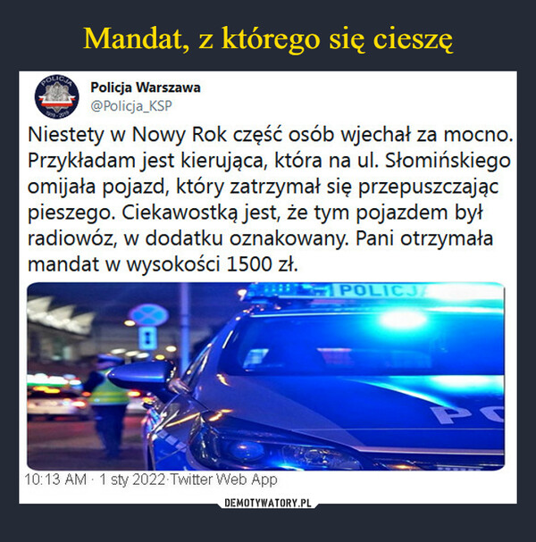  –  Policja Warszawa@Policja_KSPNiestety w Nowy Rok część osób wjechał za mocno.Przykładam jest kierująca, która na ul. Słomińskiegoomijała pojazd, który zatrzymał się przepuszczającpieszego. Ciekawostką jest, że tym pojazdem byłradiowóz, w dodatku oznakowany. Pani otrzymałamandat w wysokości 1500 zł.POLICJ10:13 AM 1 sty 2022 Twitter Web App