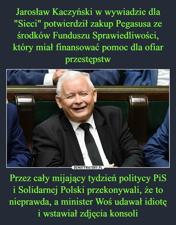 Jarosław Kaczyński w wywiadzie dla "Sieci" potwierdził zakup Pegasusa ze środków Funduszu Sprawiedliwości, który miał finansować pomoc dla ofiar przestępstw Przez cały mijający tydzień politycy PiS i Solidarnej Polski przekonywali, że to nieprawda, a minister Woś udawał idiotę i wstawiał zdjęcia konsoli