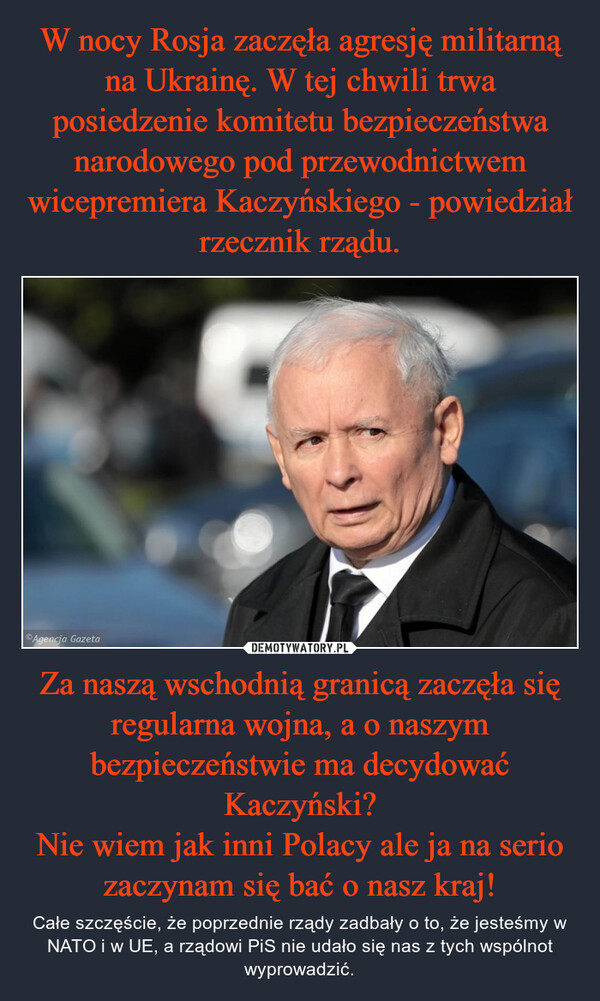Za naszą wschodnią granicą zaczęła się regularna wojna, a o naszym bezpieczeństwie ma decydować Kaczyński?Nie wiem jak inni Polacy ale ja na serio zaczynam się bać o nasz kraj! – Całe szczęście, że poprzednie rządy zadbały o to, że jesteśmy w NATO i w UE, a rządowi PiS nie udało się nas z tych wspólnot wyprowadzić. 