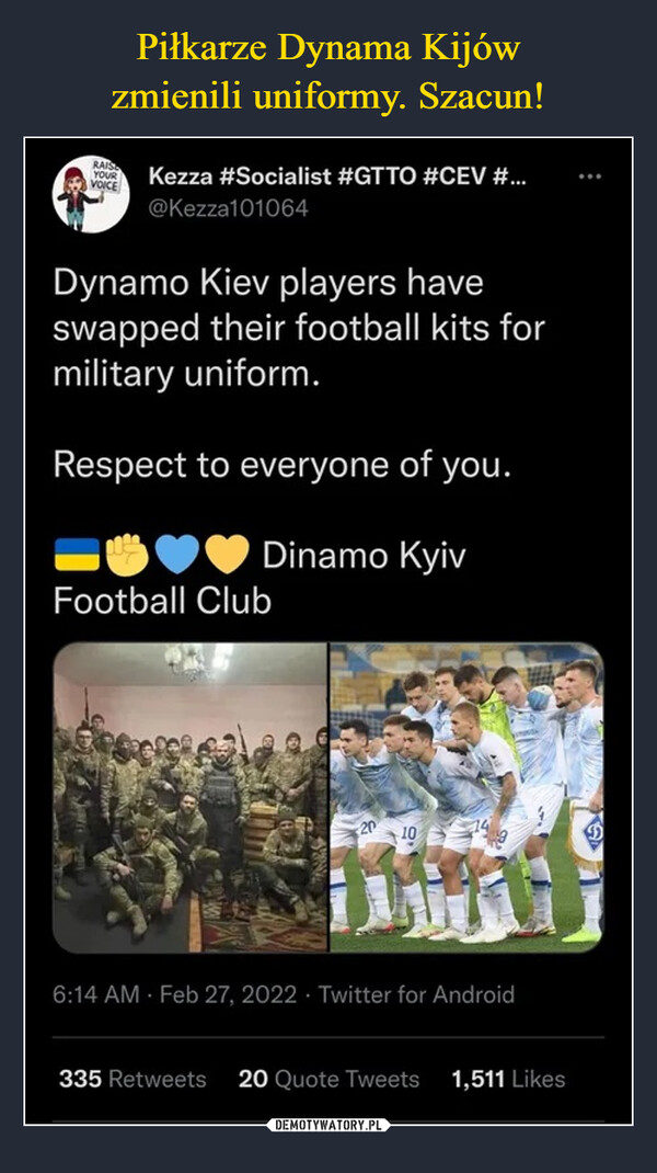  –  Dynamo Kiev players haveswapped their football kits formilitary uniform.Respect to everyone of you.Dinamo KyivFootball Club6:14 AM · Feb 27, 2022 · Twitter for Android335 Retweets20 Quote Tweets1,511 LikesDEMOTYWATORY.PL
