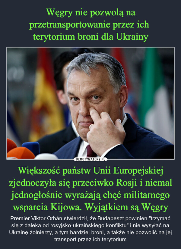 Większość państw Unii Europejskiej zjednoczyła się przeciwko Rosji i niemal jednogłośnie wyrażają chęć militarnego wsparcia Kijowa. Wyjątkiem są Węgry – Premier Viktor Orbán stwierdził, że Budapeszt powinien "trzymać się z daleka od rosyjsko-ukraińskiego konfliktu" i nie wysyłać na Ukrainę żołnierzy, a tym bardziej broni, a także nie pozwolić na jej transport przez ich terytorium 