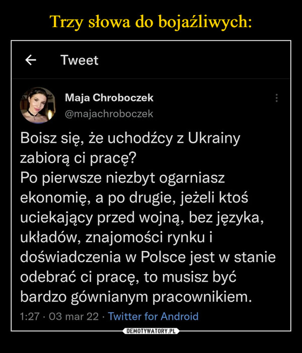  –  Boisz się, że uchodźcy z Ukrainy zabiorą ci pracę?Po pierwsze niezbyt ogarniasz ekonomię, a po drugie,jeżeli ktoś uciekający przed wojną, bez języka,układów, znajomości rynku i doświadczenia w Polscejest w stanie odebrać ci pracę, to musisz być bardzogównianym pracownikiem.1:27 AM - 3 mar 2022 - Twitter for Android