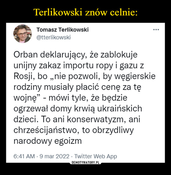 –  Tomasz Terlikowski@tterlikowskiOrban deklarujący, że zablokujeunijny zakaz importu ropy i gazu zRosji, bo „nie pozwoli, by węgierskierodziny musiały płacić cenę za tęwojnę" - mówi tyle, że będzieogrzewał domy krwią ukraińskichdzieci. To ani konserwatyzm, anichrześcijaństwo, to obrzydliwynarodowy egoizm6:41 AM - 9 mar 2022 - Twitter Web App
