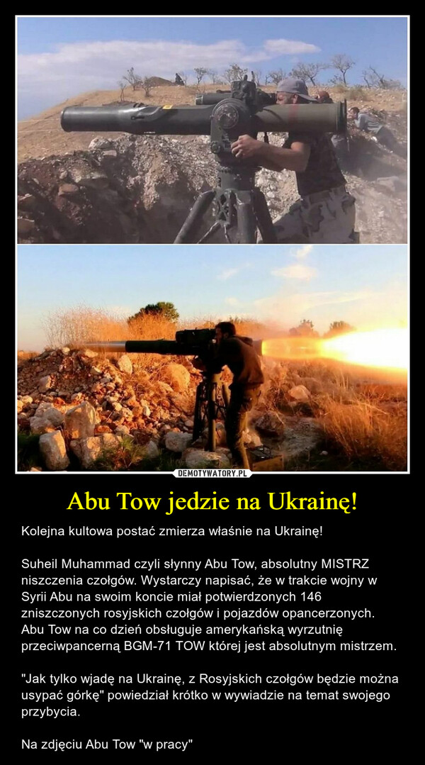 Abu Tow jedzie na Ukrainę! – Kolejna kultowa postać zmierza właśnie na Ukrainę!Suheil Muhammad czyli słynny Abu Tow, absolutny MISTRZ niszczenia czołgów. Wystarczy napisać, że w trakcie wojny w Syrii Abu na swoim koncie miał potwierdzonych 146 zniszczonych rosyjskich czołgów i pojazdów opancerzonych. Abu Tow na co dzień obsługuje amerykańską wyrzutnię przeciwpancerną BGM-71 TOW której jest absolutnym mistrzem. "Jak tylko wjadę na Ukrainę, z Rosyjskich czołgów będzie można usypać górkę" powiedział krótko w wywiadzie na temat swojego przybycia. Na zdjęciu Abu Tow "w pracy" 
