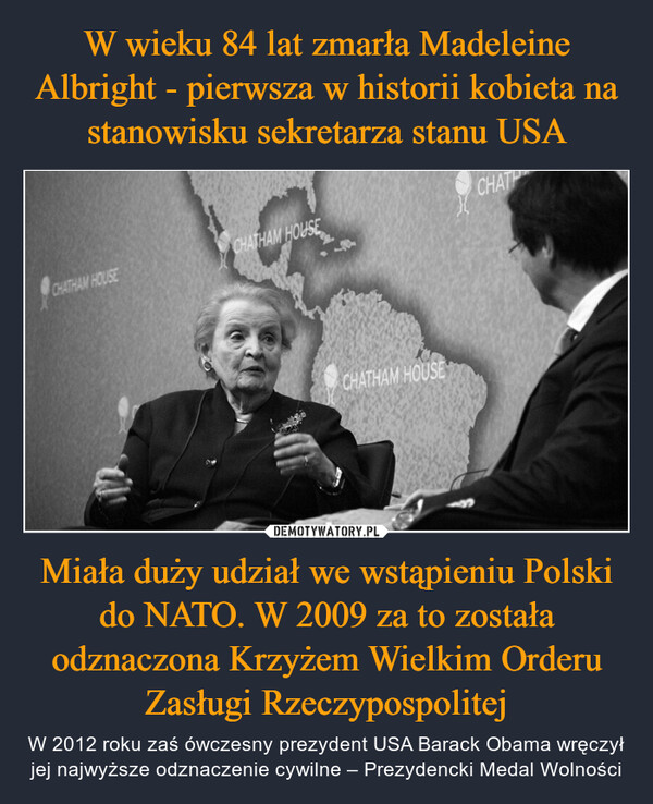 W wieku 84 lat zmarła Madeleine Albright - pierwsza w historii kobieta na stanowisku sekretarza stanu USA Miała duży udział we wstąpieniu Polski do NATO. W 2009 za to została odznaczona Krzyżem Wielkim Orderu Zasługi Rzeczypospolitej