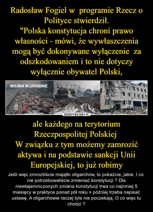 Radosław Fogiel w  programie Rzecz o Polityce stwierdził.
"Polska konstytucja chroni prawo własności - mówi, że wywłaszczenia mogą być dokonywane wyłączenie  za odszkodowaniem i to nie dotyczy wyłącznie obywatel Polski, ale każdego na terytorium Rzeczpospolitej Polskiej 
W związku z tym możemy zamrozić aktywa i na podstawie sankcji Unii Europejskiej, to już robimy