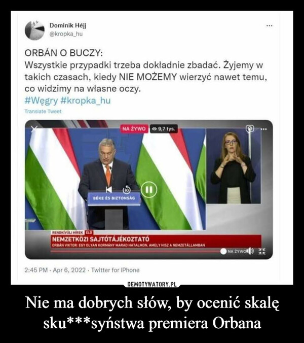 Nie ma dobrych słów, by ocenić skalę sku***syństwa premiera Orbana –  Dominik Héjj@kropka_hu..ORBÁN O BUCZY:Wszystkie przypadki trzeba dokładnie zbadać. Żyjemy wtakich czasach, kiedy NIE MOŻEMY wierzyć nawet temu,co widzimy na własne oczy.#Węgry #kropka_huTranslate TweetNA ŻYWO 9,7 tys.BÉKE ÉS BIZTONSÁGRENDKIVÜLI HİREK LONEMZETKÖZI SAJTÓTÁJÉKOZTATÓORBAN VIKTOR EDY OLYAN KORMÁNY MARAD HATALMON. AMELY HISZ A NEMZETÁLLAMBANNA ŻYWO AKAK2:45 PM · Apr 6, 2022 Twitter for iPhone