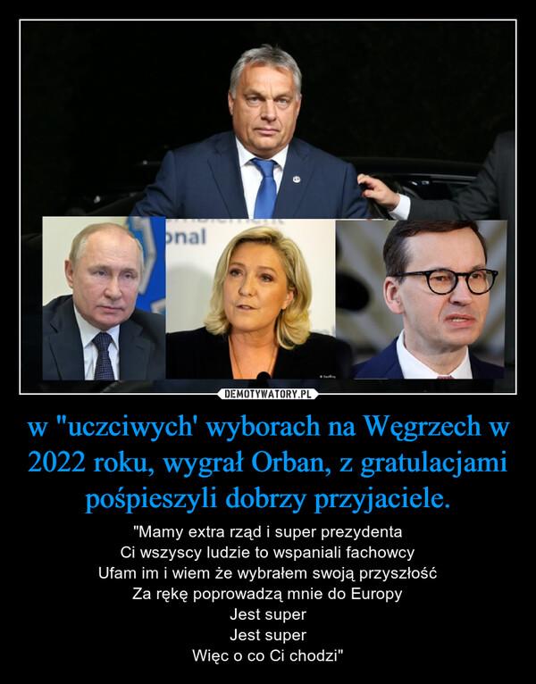 w "uczciwych' wyborach na Węgrzech w 2022 roku, wygrał Orban, z gratulacjami pośpieszyli dobrzy przyjaciele. – "Mamy extra rząd i super prezydentaCi wszyscy ludzie to wspaniali fachowcyUfam im i wiem że wybrałem swoją przyszłośćZa rękę poprowadzą mnie do EuropyJest superJest superWięc o co Ci chodzi" 