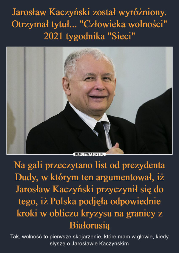 Na gali przeczytano list od prezydenta Dudy, w którym ten argumentował, iż Jarosław Kaczyński przyczynił się do tego, iż Polska podjęła odpowiednie kroki w obliczu kryzysu na granicy z Białorusią – Tak, wolność to pierwsze skojarzenie, które mam w głowie, kiedy słyszę o Jarosławie Kaczyńskim 