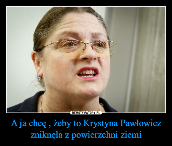 A ja chcę , żeby to Krystyna Pawłowicz zniknęła z powierzchni ziemi