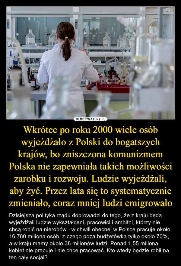 Wkrótce po roku 2000 wiele osób wyjeżdżało z Polski do bogatszych krajów, bo zniszczona komunizmem Polska nie zapewniała takich możliwości zarobku i rozwoju. Ludzie wyjeżdżali, aby żyć. Przez lata się to systematycznie zmieniało, coraz mniej ludzi emigrowało – Dzisiejsza polityka rządu doprowadzi do tego, że z kraju będą wyjeżdżali ludzie wykształceni, pracowici i ambitni, którzy nie chcą robić na nierobów - w chwili obecnej w Polsce pracuje około 16,780 miliona osób, z czego poza budżetówką tylko około 70%, a w kraju mamy około 38 milionów ludzi. Ponad 1,55 miliona kobiet nie pracuje i nie chce pracować. Kto wtedy będzie robił na ten cały socjal? 