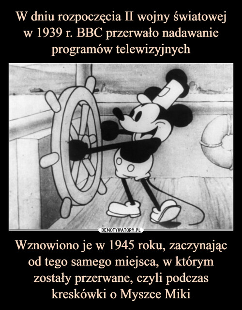 W dniu rozpoczęcia II wojny światowej w 1939 r. BBC przerwało nadawanie programów telewizyjnych Wznowiono je w 1945 roku, zaczynając od tego samego miejsca, w którym zostały przerwane, czyli podczas kreskówki o Myszce Miki