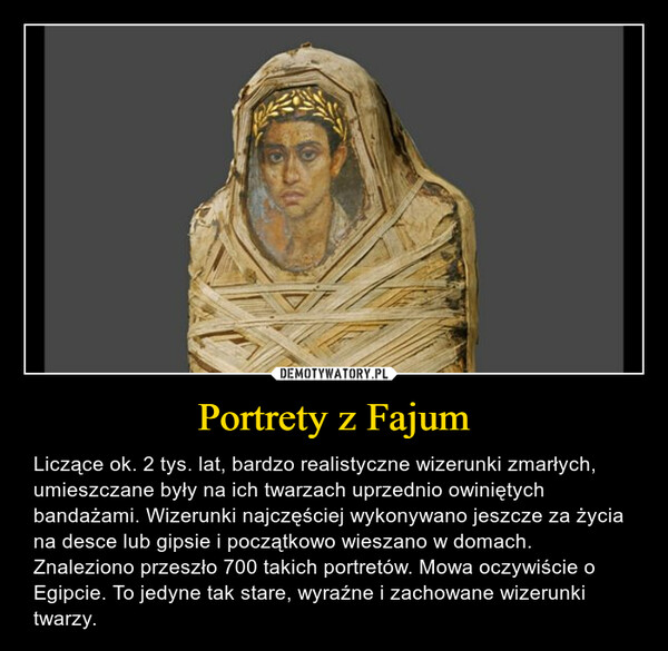 Portrety z Fajum – Liczące ok. 2 tys. lat, bardzo realistyczne wizerunki zmarłych, umieszczane były na ich twarzach uprzednio owiniętych bandażami. Wizerunki najczęściej wykonywano jeszcze za życia na desce lub gipsie i początkowo wieszano w domach. Znaleziono przeszło 700 takich portretów. Mowa oczywiście o Egipcie. To jedyne tak stare, wyraźne i zachowane wizerunki twarzy. 