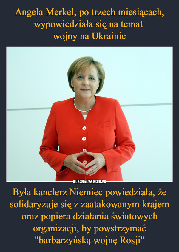 Angela Merkel, po trzech miesiącach, wypowiedziała się na temat 
wojny na Ukrainie Była kanclerz Niemiec powiedziała, że solidaryzuje się z zaatakowanym krajem oraz popiera działania światowych organizacji, by powstrzymać "barbarzyńską wojnę Rosji"