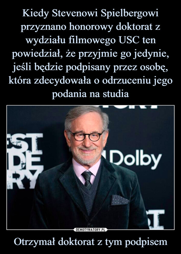 Kiedy Stevenowi Spielbergowi przyznano honorowy doktorat z wydziału filmowego USC ten powiedział, że przyjmie go jedynie, jeśli będzie podpisany przez osobę, która zdecydowała o odrzuceniu jego podania na studia Otrzymał doktorat z tym podpisem