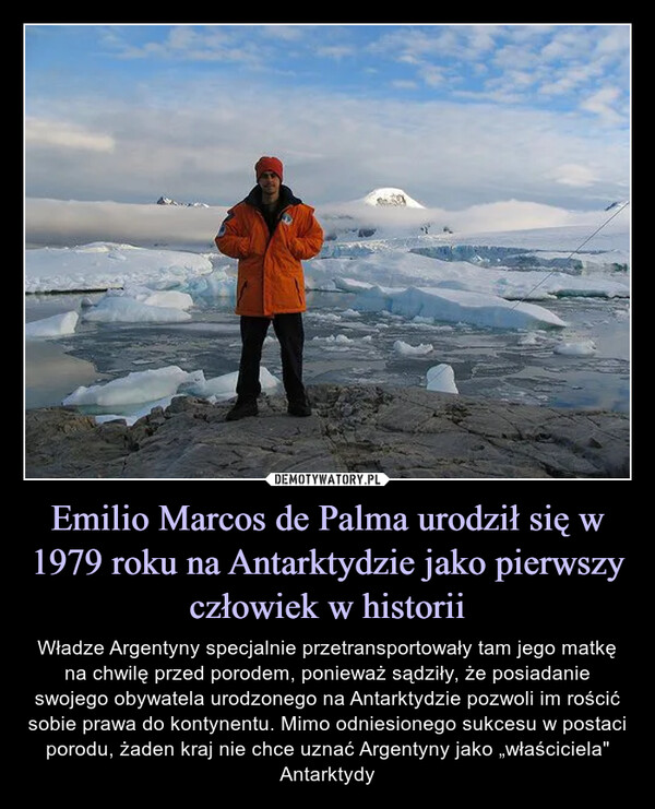 Emilio Marcos de Palma urodził się w 1979 roku na Antarktydzie jako pierwszy człowiek w historii – Władze Argentyny specjalnie przetransportowały tam jego matkę na chwilę przed porodem, ponieważ sądziły, że posiadanie swojego obywatela urodzonego na Antarktydzie pozwoli im rościć sobie prawa do kontynentu. Mimo odniesionego sukcesu w postaci porodu, żaden kraj nie chce uznać Argentyny jako „właściciela" Antarktydy 
