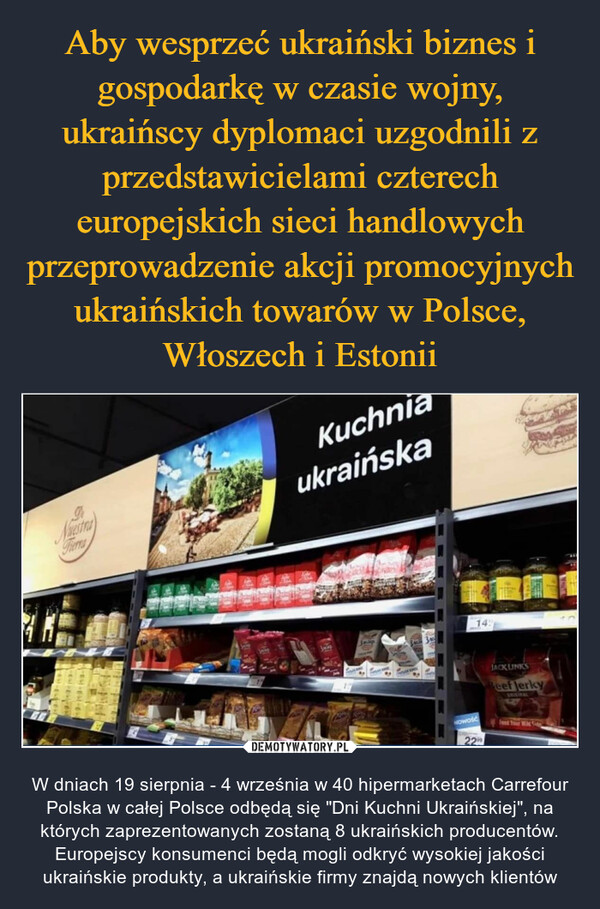  – W dniach 19 sierpnia - 4 września w 40 hipermarketach Carrefour Polska w całej Polsce odbędą się "Dni Kuchni Ukraińskiej", na których zaprezentowanych zostaną 8 ukraińskich producentów. Europejscy konsumenci będą mogli odkryć wysokiej jakości ukraińskie produkty, a ukraińskie firmy znajdą nowych klientów 