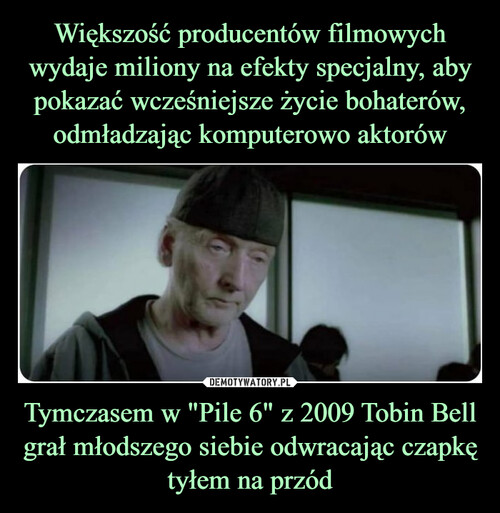 Większość producentów filmowych wydaje miliony na efekty specjalny, aby pokazać wcześniejsze życie bohaterów, odmładzając komputerowo aktorów Tymczasem w "Pile 6" z 2009 Tobin Bell grał młodszego siebie odwracając czapkę tyłem na przód