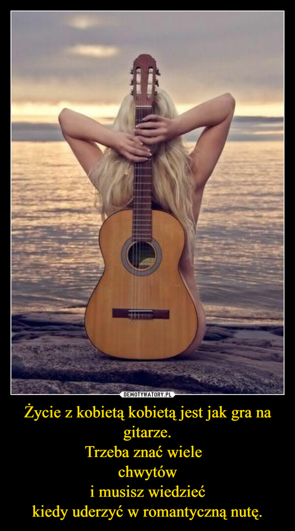 Życie z kobietą kobietą jest jak gra na gitarze.Trzeba znać wiele  chwytówi musisz wiedziećkiedy uderzyć w romantyczną nutę. –  
