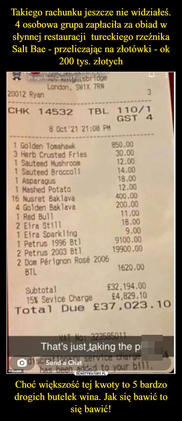 Takiego rachunku jeszcze nie widziałeś. 4 osobowa grupa zapłaciła za obiad w słynnej restauracji  tureckiego rzeźnika Salt Bae - przeliczając na złotówki - ok 200 tys. złotych Choć większość tej kwoty to 5 bardzo drogich butelek wina. Jak się bawić to się bawić!