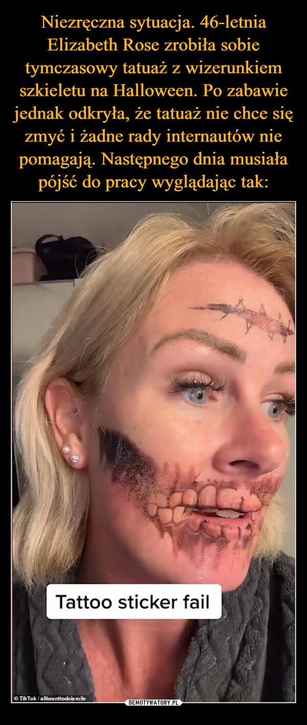 Niezręczna sytuacja. 46-letnia Elizabeth Rose zrobiła sobie tymczasowy tatuaż z wizerunkiem szkieletu na Halloween. Po zabawie jednak odkryła, że tatuaż nie chce się zmyć i żadne rady internautów nie pomagają. Następnego dnia musiała pójść do pracy wyglądając tak: