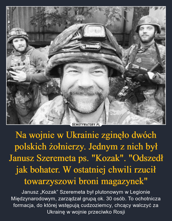 Na wojnie w Ukrainie zginęło dwóch polskich żołnierzy. Jednym z nich był Janusz Szeremeta ps. "Kozak". "Odszedł jak bohater. W ostatniej chwili rzucił towarzyszowi broni magazynek" – Janusz „Kozak” Szeremeta był plutonowym w Legionie Międzynarodowym, zarządzał grupą ok. 30 osób. To ochotnicza formacja, do której wstępują cudzoziemcy, chcący walczyć za Ukrainę w wojnie przeciwko Rosji 
