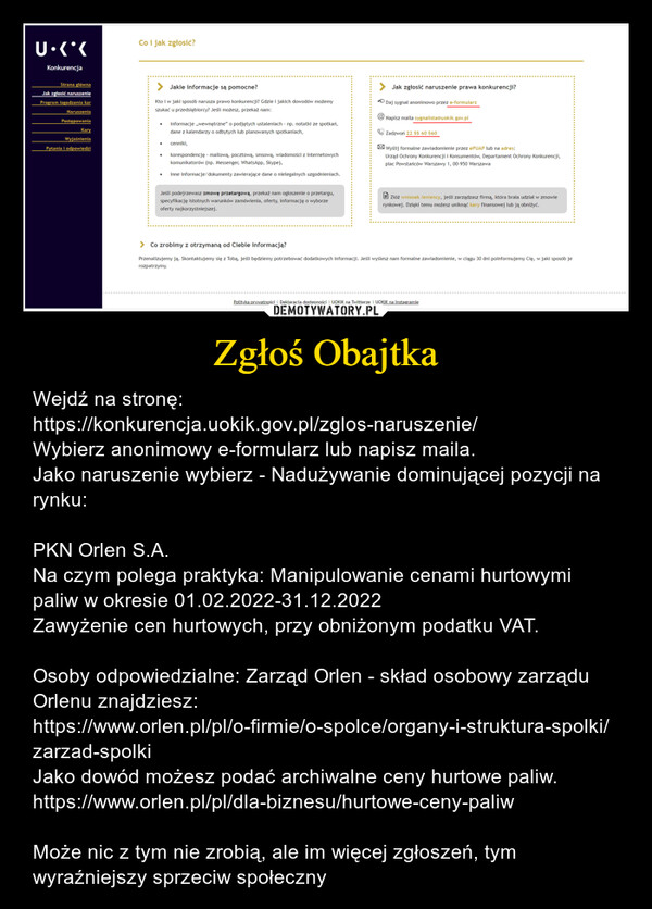 Zgłoś Obajtka – Wejdź na stronę:https://konkurencja.uokik.gov.pl/zglos-naruszenie/Wybierz anonimowy e-formularz lub napisz maila.Jako naruszenie wybierz - Nadużywanie dominującej pozycji na rynku:PKN Orlen S.A.Na czym polega praktyka: Manipulowanie cenami hurtowymi paliw w okresie 01.02.2022-31.12.2022Zawyżenie cen hurtowych, przy obniżonym podatku VAT.Osoby odpowiedzialne: Zarząd Orlen - skład osobowy zarządu Orlenu znajdziesz:https://www.orlen.pl/pl/o-firmie/o-spolce/organy-i-struktura-spolki/zarzad-spolkiJako dowód możesz podać archiwalne ceny hurtowe paliw.https://www.orlen.pl/pl/dla-biznesu/hurtowe-ceny-paliw Może nic z tym nie zrobią, ale im więcej zgłoszeń, tym wyraźniejszy sprzeciw społeczny 