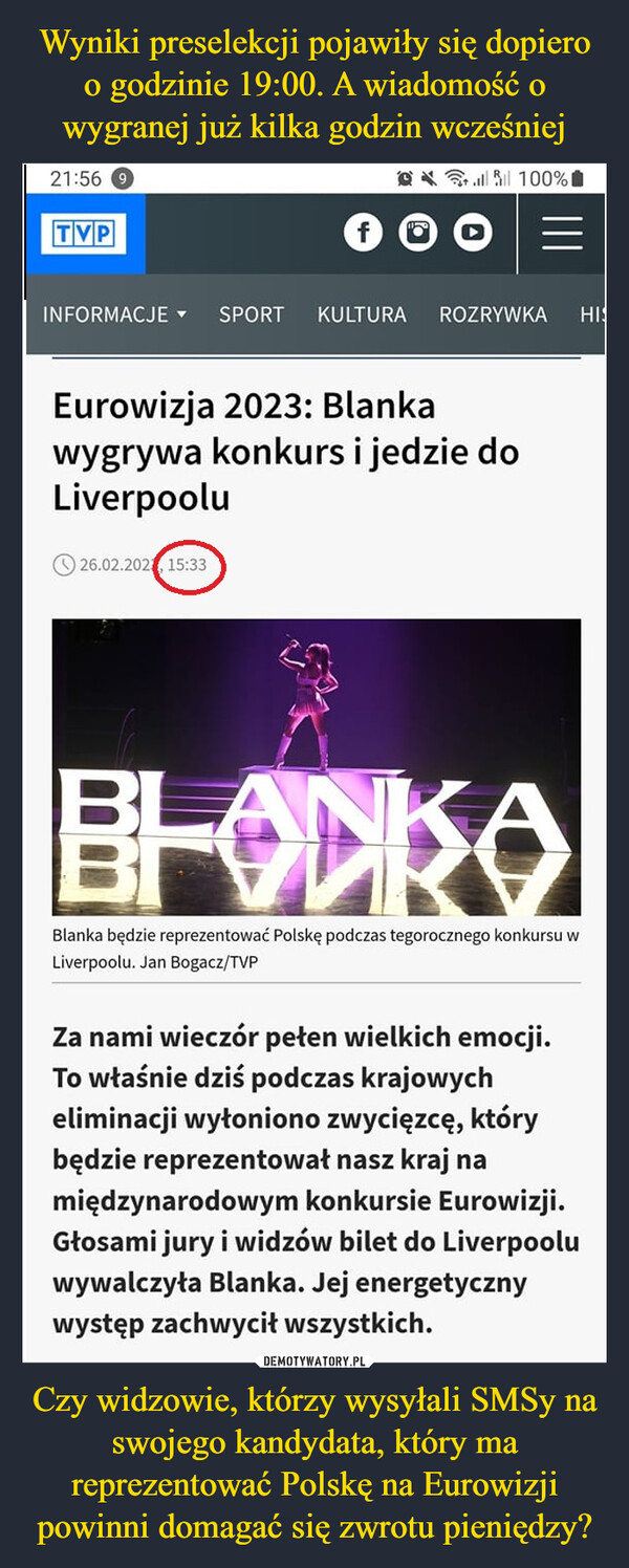 Czy widzowie, którzy wysyłali SMSy na swojego kandydata, który ma reprezentować Polskę na Eurowizji powinni domagać się zwrotu pieniędzy? –  21:56TVP@ 100%INFORMACJE ▾ SPORT KULTURA26.02.202 15:33ROZRYWKA HISEurowizja 2023: Blankawygrywa konkurs i jedzie doLiverpooluBlanka będzie reprezentować Polskę podczas tegorocznego konkursu wLiverpoolu. Jan Bogacz/TVPZa nami wieczór pełen wielkich emocji.To właśnie dziś podczas krajowycheliminacji wyłoniono zwycięzcę, którybędzie reprezentował nasz kraj namiędzynarodowym konkursie Eurowizji.Głosami jury i widzów bilet do Liverpooluwywalczyła Blanka. Jej energetycznywystęp zachwycił wszystkich.