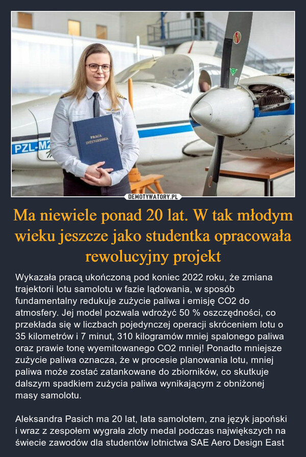 Ma niewiele ponad 20 lat. W tak młodym wieku jeszcze jako studentka opracowała rewolucyjny projekt – Wykazała pracą ukończoną pod koniec 2022 roku, że zmiana trajektorii lotu samolotu w fazie lądowania, w sposób fundamentalny redukuje zużycie paliwa i emisję CO2 do atmosfery. Jej model pozwala wdrożyć 50 % oszczędności, co przekłada się w liczbach pojedynczej operacji skróceniem lotu o 35 kilometrów i 7 minut, 310 kilogramów mniej spalonego paliwa oraz prawie tonę wyemitowanego CO2 mniej! Ponadto mniejsze zużycie paliwa oznacza, że w procesie planowania lotu, mniej paliwa może zostać zatankowane do zbiorników, co skutkuje dalszym spadkiem zużycia paliwa wynikającym z obniżonej masy samolotu.Aleksandra Pasich ma 20 lat, lata samolotem, zna język japoński i wraz z zespołem wygrała złoty medal podczas największych na świecie zawodów dla studentów lotnictwa SAE Aero Design East PZL-M212PRACAINZYNIERSEA195