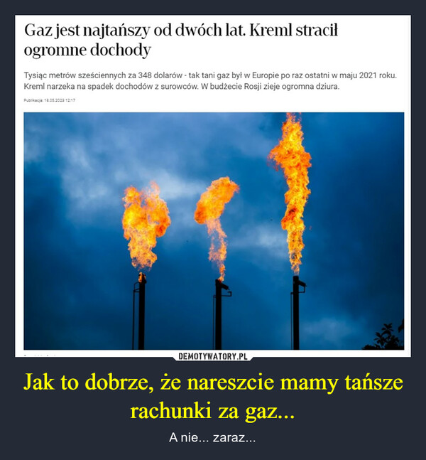 Jak to dobrze, że nareszcie mamy tańsze rachunki za gaz... – A nie... zaraz... Gaz jest najtańszy od dwóch lat. Kreml straciłogromne dochodyTysiąc metrów sześciennych za 348 dolarów - tak tani gaz był w Europie po raz ostatni w maju 2021 roku.Kreml narzeka na spadek dochodów z surowców. W budżecie Rosji zieje ogromna dziura.Publikacja: 18.05.2023 12:17