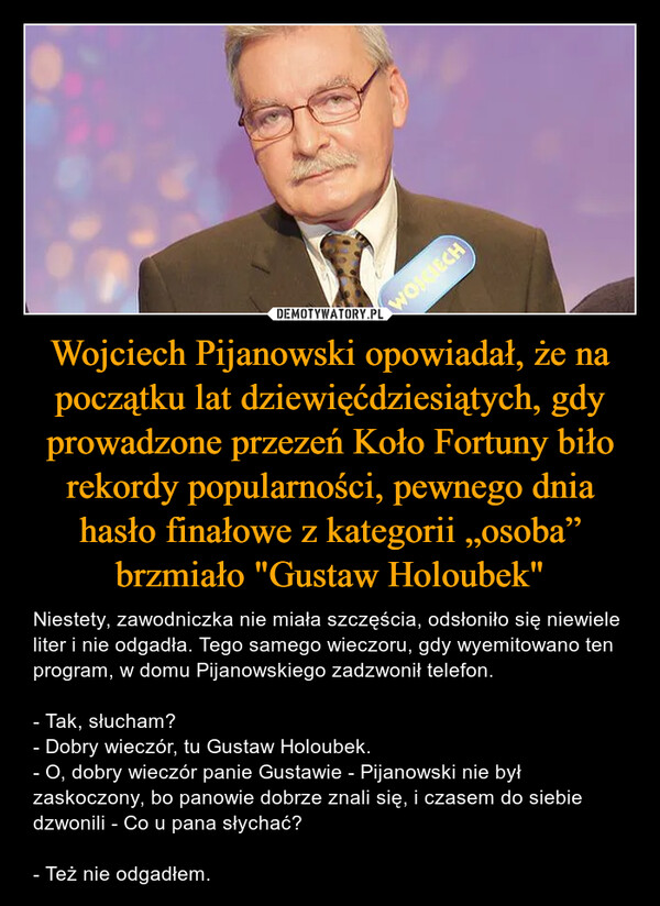 Wojciech Pijanowski opowiadał, że na początku lat dziewięćdziesiątych, gdy prowadzone przezeń Koło Fortuny biło rekordy popularności, pewnego dnia hasło finałowe z kategorii „osoba” brzmiało "Gustaw Holoubek"