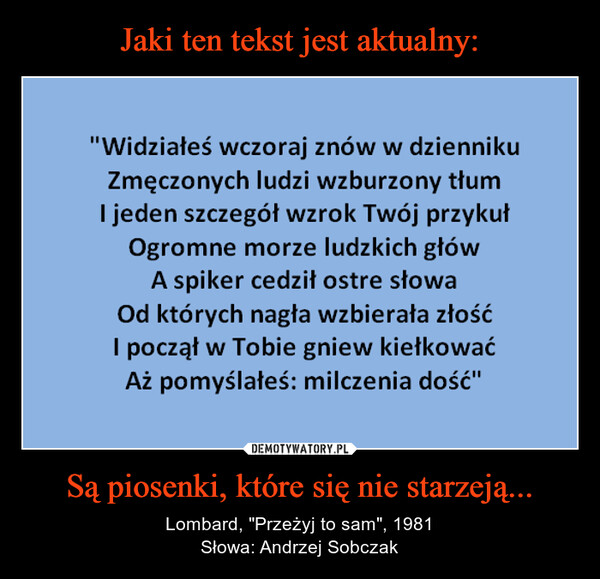 Są piosenki, które się nie starzeją... – Lombard, "Przeżyj to sam", 1981Słowa: Andrzej Sobczak "Widziałeś wczoraj znów w dziennikuZmęczonych ludzi wzburzony tłumI jeden szczegół wzrok Twój przykułOgromne morze ludzkich główA spiker cedził ostre słowaOd których nagła wzbierała złośćI począł w Tobie gniew kiełkowaćAż pomyślałeś: milczenia dość"