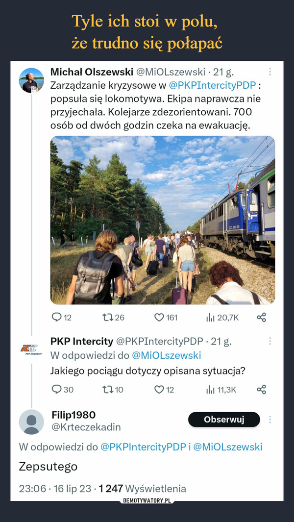  –  ictcPKP INTERCITYMichał Olszewski @MiOlszewski. 21 g.Zarządzanie kryzysowe w @PKPIntercityPDP:popsuła się lokomotywa. Ekipa naprawcza nieprzyjechała. Kolejarze zdezorientowani. 700osób od dwóch godzin czeka na ewakuację.12il₁1 20,7KPKP Intercity @PKPIntercityPDP. 21 g.W odpowiedzi do @MIOLszewskiJakiego pociągu dotyczy opisana sytuacja?3011,3K172610161EP07-105112goObserwuj8Filip1980@KrteczekadinW odpowiedzi do @PKP IntercityPDP i @MiOlszewskiZepsutego23:06 16 lip 23 1247 Wyświetlenia
