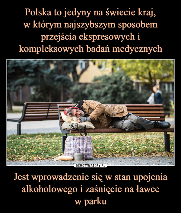Polska to jedyny na świecie kraj,
w którym najszybszym sposobem przejścia ekspresowych i kompleksowych badań medycznych Jest wprowadzenie się w stan upojenia alkoholowego i zaśnięcie na ławce
w parku