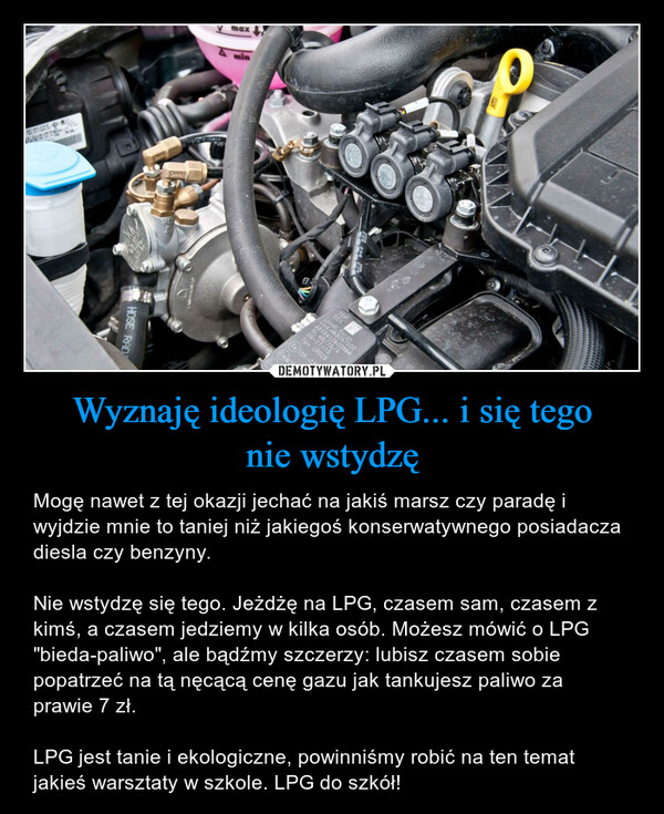 Wyznaję ideologię LPG... i się tegonie wstydzę – Mogę nawet z tej okazji jechać na jakiś marsz czy paradę i wyjdzie mnie to taniej niż jakiegoś konserwatywnego posiadacza diesla czy benzyny. Nie wstydzę się tego. Jeżdżę na LPG, czasem sam, czasem z kimś, a czasem jedziemy w kilka osób. Możesz mówić o LPG "bieda-paliwo", ale bądźmy szczerzy: lubisz czasem sobie popatrzeć na tą nęcącą cenę gazu jak tankujesz paliwo za prawie 7 zł. LPG jest tanie i ekologiczne, powinniśmy robić na ten temat jakieś warsztaty w szkole. LPG do szkół! MICKESTADHOSE RAD987maxE15 67R-E3TOSID4d.46he4515412600866NL 45/15/405-11-15Tipo LR02510R-0363SARenzo