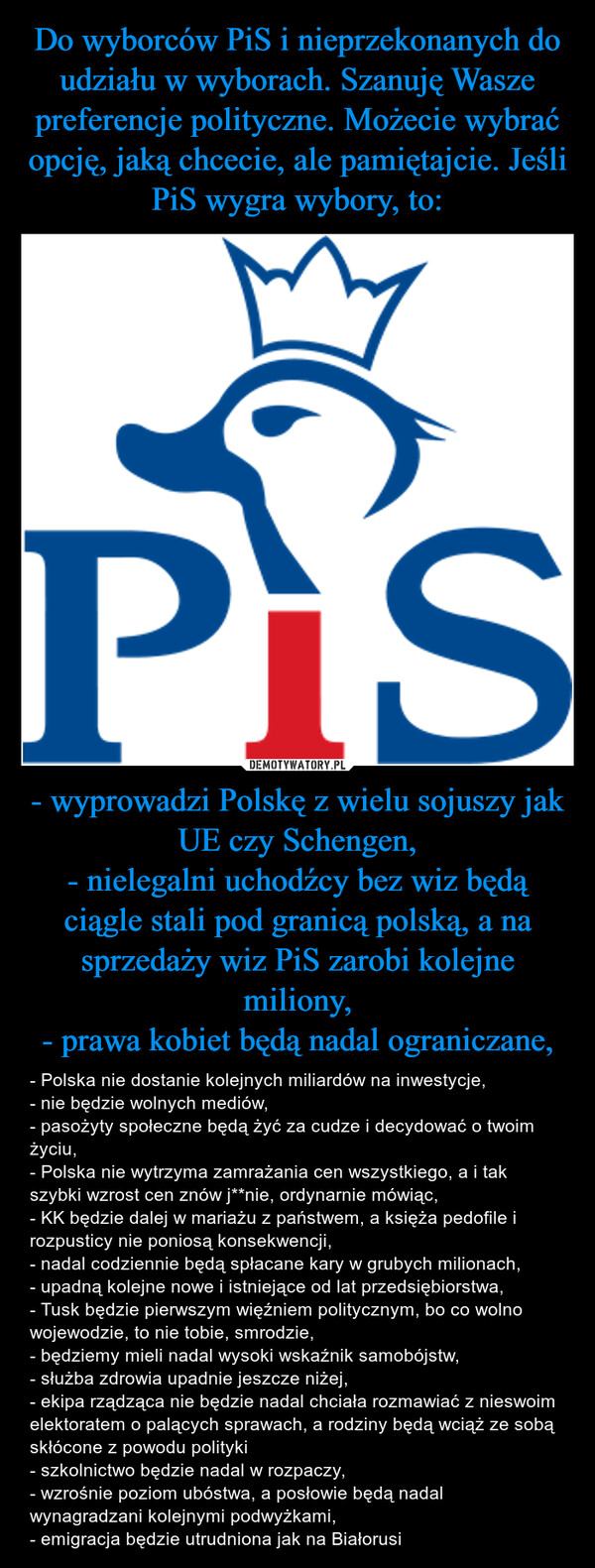 - wyprowadzi Polskę z wielu sojuszy jak UE czy Schengen,- nielegalni uchodźcy bez wiz będą ciągle stali pod granicą polską, a na sprzedaży wiz PiS zarobi kolejne miliony,- prawa kobiet będą nadal ograniczane, – - Polska nie dostanie kolejnych miliardów na inwestycje,- nie będzie wolnych mediów,- pasożyty społeczne będą żyć za cudze i decydować o twoim życiu,- Polska nie wytrzyma zamrażania cen wszystkiego, a i tak szybki wzrost cen znów j**nie, ordynarnie mówiąc,- KK będzie dalej w mariażu z państwem, a księża pedofile i rozpusticy nie poniosą konsekwencji,- nadal codziennie będą spłacane kary w grubych milionach,- upadną kolejne nowe i istniejące od lat przedsiębiorstwa,- Tusk będzie pierwszym więźniem politycznym, bo co wolno wojewodzie, to nie tobie, smrodzie,- będziemy mieli nadal wysoki wskaźnik samobójstw,- służba zdrowia upadnie jeszcze niżej,- ekipa rządząca nie będzie nadal chciała rozmawiać z nieswoim elektoratem o palących sprawach, a rodziny będą wciąż ze sobą skłócone z powodu polityki- szkolnictwo będzie nadal w rozpaczy,- wzrośnie poziom ubóstwa, a posłowie będą nadal wynagradzani kolejnymi podwyżkami,- emigracja będzie utrudniona jak na Białorusi Pis