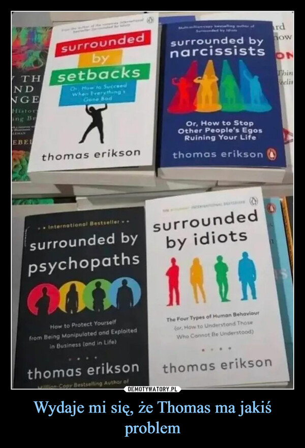 Wydaje mi się, że Thomas ma jakiś problem –  surroundedbyWTH setbacksNDNGEHistoring BrLEMANEBELOr How to SucceedWhen EverythingGone Badthomas eriksonInternational Bestseller.surrounded bypsychopathsHow to Protect Yourselffrom Being Manipulated and Exploitedin Business (and in Life)thomas eriksonMillion-Copy Bestselling Author ofsurrounded bynarcissistsOr, How to StopOther People's EgosRuining Your Lifethomas eriksonsurroundedby idiotsThe Four Types of Human Behaviour(or, How to Understand ThoseWho Cannot Be Understood)thomas eriksonrdnow(1ONThinfeelin