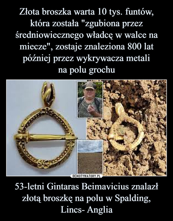 Złota broszka warta 10 tys. funtów,
która została "zgubiona przez średniowiecznego władcę w walce na miecze", zostaje znaleziona 800 lat później przez wykrywacza metali
na polu grochu 53-letni Gintaras Beimavicius znalazł złotą broszkę na polu w Spalding,
Lincs- Anglia