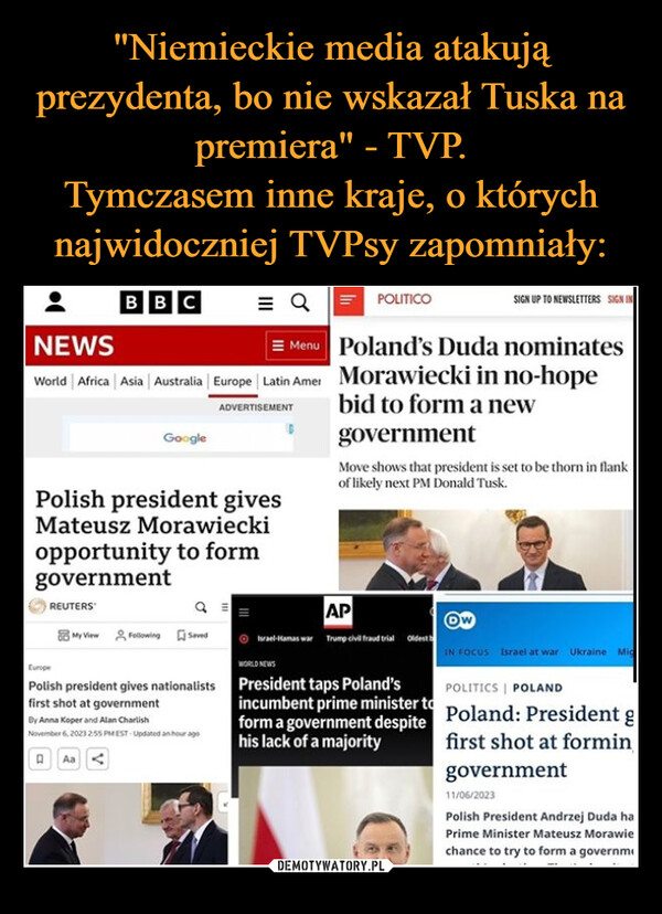  –  BBCNEWSMenuWorld | Africa | Asia | Australia | Europe | Latin AmerADVERTISEMENTREUTERSGooglePolish president givesMateusz Morawieckiopportunity to formgovernmentMy ViewFollowing sevedEuropePolish president gives nationalistsfirst shot at governmentBy Anna Koper and Alan CharlishNovember 6, 2023 2:55 PMEST- Updated an hour agoAaIPOLITICOPoland's Duda nominatesMorawiecki in no-hopebid to form a newgovernmentMove shows that president is set to be thorn in flankof likely next PM Donald Tusk.APIsrael-Hamas war Trump civil fraud trial Oldest bWORLD NEWSPresident taps Poland'sincumbent prime minister toform a government despitehis lack of a majoritySIGN UP TO NEWSLETTERS SIGN INOwIN FOCUS Israel at war Ukraine MicPOLITICS POLANDPoland: President gfirst shot at formingovernment11/06/2023Polish President Andrzej Duda haPrime Minister Mateusz Morawiechance to try to form a governm