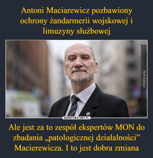 Antoni Maciarewicz pozbawiony ochrony żandarmerii wojskowej i limuzyny służbowej Ale jest za to zespół ekspertów MON do zbadania „patologicznej działalności” Macierewicza. I to jest dobra zmiana