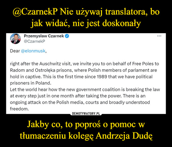 Jakby co, to poproś o pomoc w tłumaczeniu kolegę Andrzeja Dudę –  Przemysław Czarnek@CzarnekPDear @elonmusk,:right after the Auschwitz visit, we invite you to on behalf of Free Poles toRadom and Ostrołęka prisons, where Polish members of parlament arehold in captive. This is the first time since 1989 that we have politicalprisoners in Poland.Let the world hear how the new government coalition is breaking the lawat every step just in one month after taking the power. There is anongoing attack on the Polish media, courts and broadly understoodfreedom.