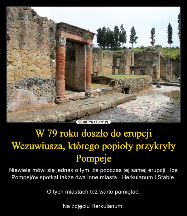 W 79 roku doszło do erupcji Wezuwiusza, którego popioły przykryły Pompeje – Niewiele mówi się jednak o tym, że podczas tej samej erupcji,  los Pompejów spotkał także dwa inne miasta - Herkulanum i Stabie.O tych miastach też warto pamiętać.Na zdjęciu Herkulanum. 