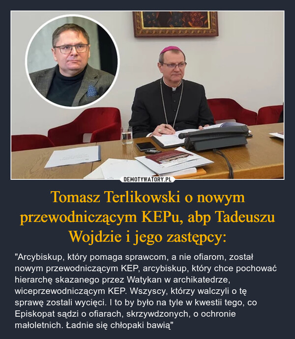 Tomasz Terlikowski o nowym przewodniczącym KEPu, abp Tadeuszu Wojdzie i jego zastępcy: – "Arcybiskup, który pomaga sprawcom, a nie ofiarom, został nowym przewodniczącym KEP, arcybiskup, który chce pochować hierarchę skazanego przez Watykan w archikatedrze, wiceprzewodniczącym KEP. Wszyscy, którzy walczyli o tę sprawę zostali wycięci. I to by było na tyle w kwestii tego, co Episkopat sądzi o ofiarach, skrzywdzonych, o ochronie małoletnich. Ładnie się chłopaki bawią" 